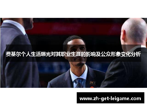 费基尔个人生活曝光对其职业生涯的影响及公众形象变化分析