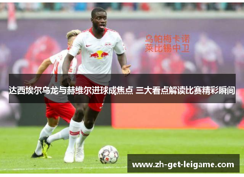 达西埃尔乌龙与赫维尔进球成焦点 三大看点解读比赛精彩瞬间 达西埃尔乌龙与赫维尔进球成焦点 三大看点解读比赛精彩瞬间