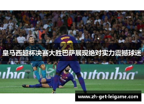 皇马西超杯决赛大胜巴萨展现绝对实力震撼球迷