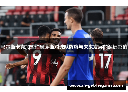 马尔斯卡克加盟伯恩茅斯对球队阵容与未来发展的深远影响